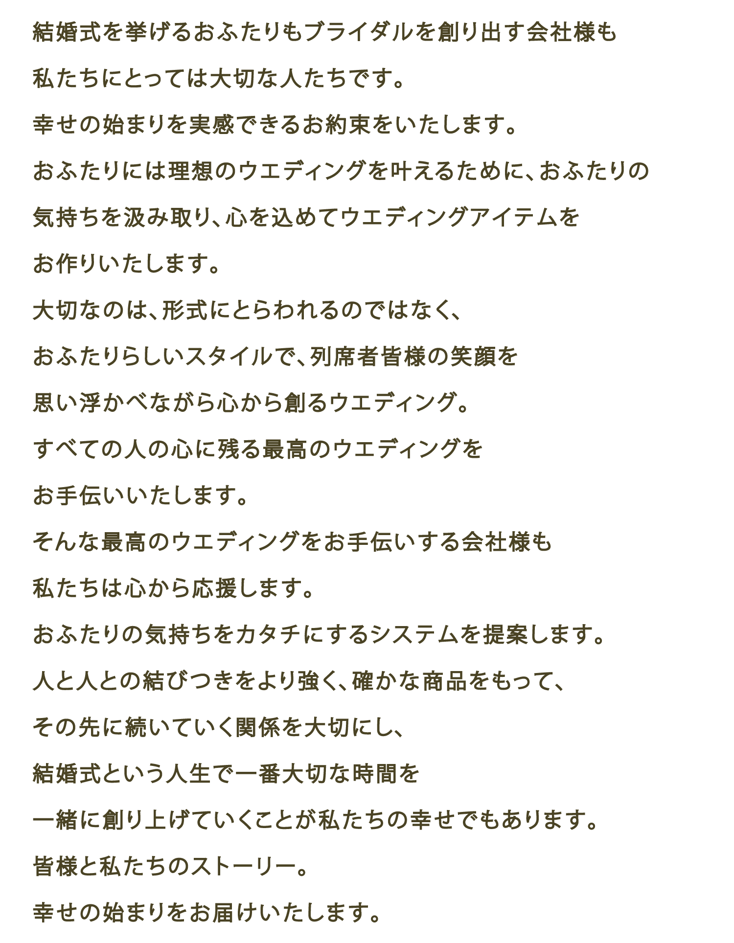 結婚式を挙げるおふたりもブライダルを創り出す会社さんも私たちにとっては大切な人たちです。幸せの始まりを実感できるお約束をいたします。おふたりには理想のウエディングを叶えるために、おふたりの気持ちを汲み取り、心を込めてウエディングアイテムをお作りいたします。大切なのは、形式にとらわれるのではなく、おふたりらしいスタイルで、列席者皆様の笑顔を思い浮かべながら心から創るウエディング。すべての人の心に残る最高のウエディングをお手伝いいたします。そんな最高のウエディングをお手伝いする会社も私たちは心から応援します。おふたりの気持ちをカタチにするシステムを提案します。人と人との結びつきをより強く、確かな商品をもって、その先に続いていく関係を大切にし、結構ん式という人生で一番大切な時間を一緒に創り上げていくことが私たちの幸せでもあります。皆様と私たちのストーリー。幸せの始まりをお届けいたします。 